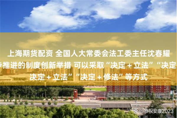 上海期货配资 全国人大常委会法工委主任沈春耀：对于需要分步推进的制度创新举措 可以采取“决定＋立法”“决定＋修法”等方式