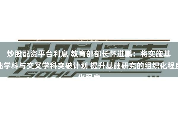 炒股配资平台利息 教育部部长怀进鹏：将实施基础学科与交叉学科突破计划 提升基础研究的组织化程度