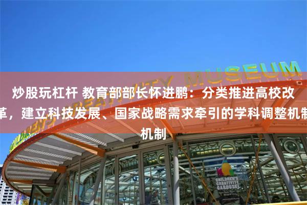 炒股玩杠杆 教育部部长怀进鹏：分类推进高校改革，建立科技发展、国家战略需求牵引的学科调整机制