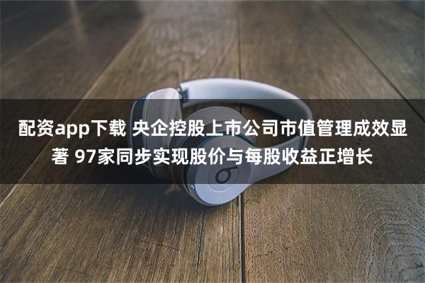 配资app下载 央企控股上市公司市值管理成效显著 97家同步实现股价与每股收益正增长