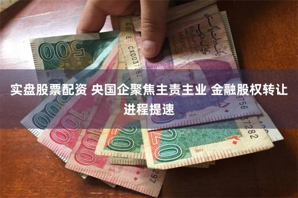 实盘股票配资 央国企聚焦主责主业 金融股权转让进程提速