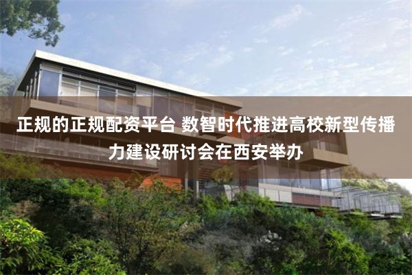 正规的正规配资平台 数智时代推进高校新型传播力建设研讨会在西安举办