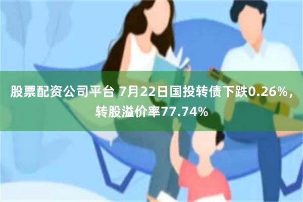 股票配资公司平台 7月22日国投转债下跌0.26%，转股溢价率77.74%