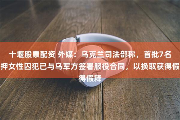 十堰股票配资 外媒：乌克兰司法部称，首批7名在押女性囚犯已与乌军方签署服役合同，以换取获得假释