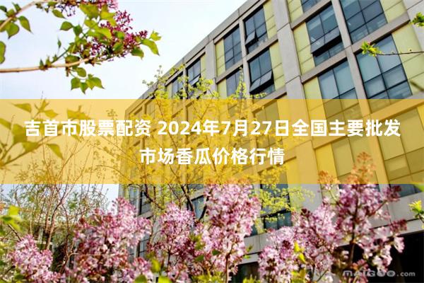 吉首市股票配资 2024年7月27日全国主要批发市场香瓜价格行情