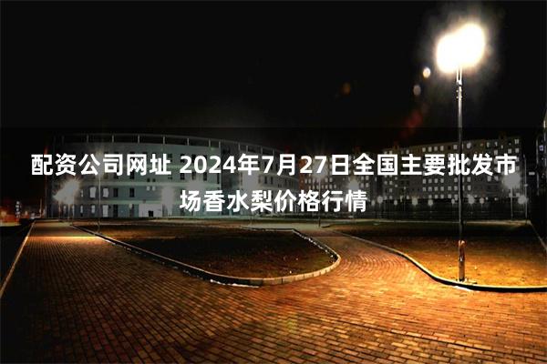 配资公司网址 2024年7月27日全国主要批发市场香水梨价格行情