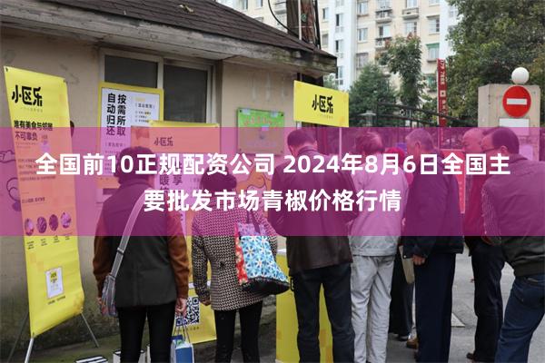 全国前10正规配资公司 2024年8月6日全国主要批发市场青椒价格行情