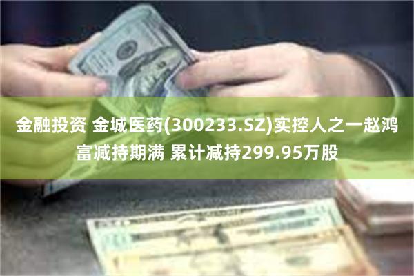 金融投资 金城医药(300233.SZ)实控人之一赵鸿富减持期满 累计减持299.95万股