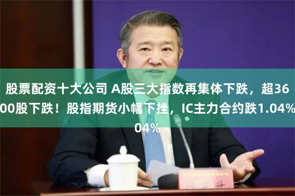 股票配资十大公司 A股三大指数再集体下跌，超3600股下跌！股指期货小幅下挫，IC主力合约跌1.04%