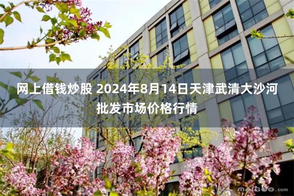 网上借钱炒股 2024年8月14日天津武清大沙河批发市场价格行情