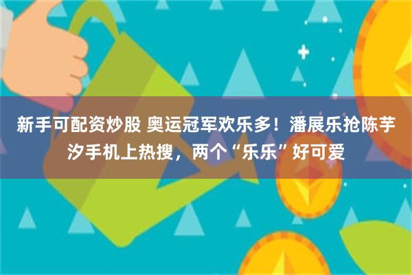 新手可配资炒股 奥运冠军欢乐多！潘展乐抢陈芋汐手机上热搜，两个“乐乐”好可爱