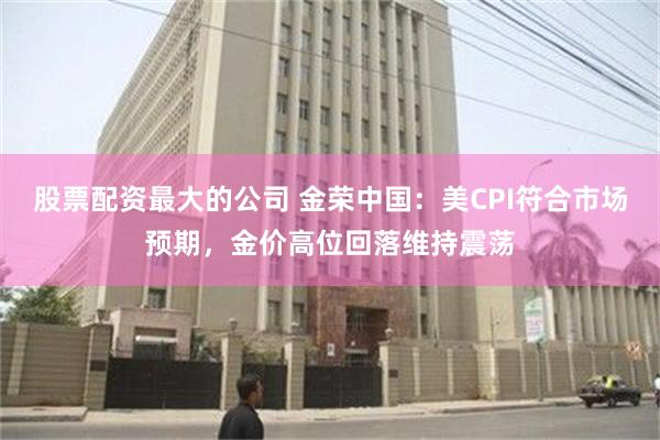 股票配资最大的公司 金荣中国：美CPI符合市场预期，金价高位回落维持震荡