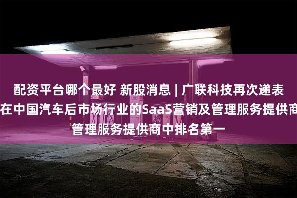 配资平台哪个最好 新股消息 | 广联科技再次递表港交所主板 在中国汽车后市场行业的SaaS营销及管理服务提供商中排名第一