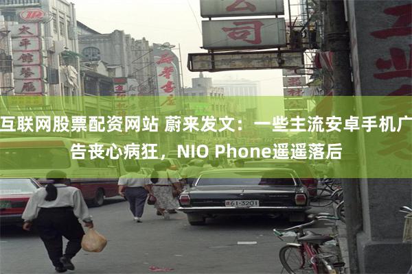 互联网股票配资网站 蔚来发文：一些主流安卓手机广告丧心病狂，NIO Phone遥遥落后