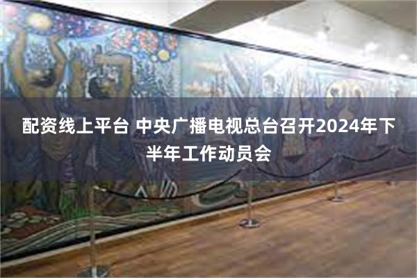 配资线上平台 中央广播电视总台召开2024年下半年工作动员会