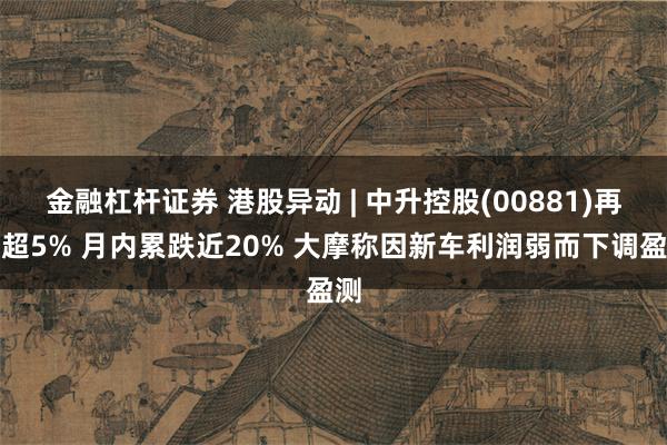 金融杠杆证券 港股异动 | 中升控股(00881)再跌超5% 月内累跌近20% 大摩称因新车利润弱而下调盈测