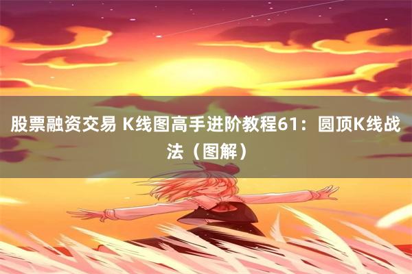 股票融资交易 K线图高手进阶教程61：圆顶K线战法（图解）