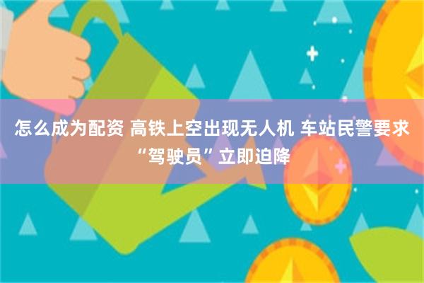 怎么成为配资 高铁上空出现无人机 车站民警要求“驾驶员”立即迫降