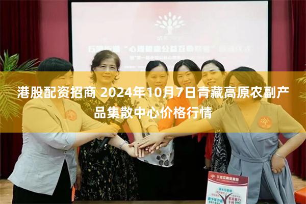 港股配资招商 2024年10月7日青藏高原农副产品集散中心价格行情