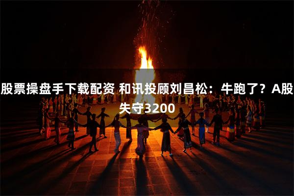 股票操盘手下载配资 和讯投顾刘昌松：牛跑了？A股失守3200