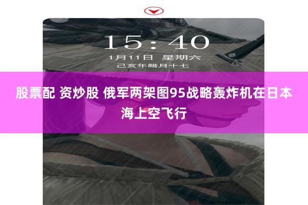 股票配 资炒股 俄军两架图95战略轰炸机在日本海上空飞行