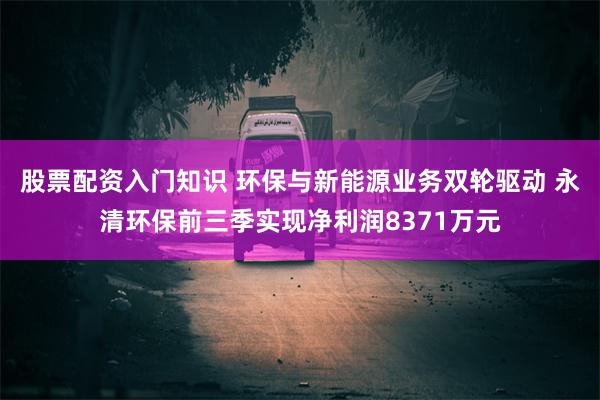 股票配资入门知识 环保与新能源业务双轮驱动 永清环保前三季实现净利润8371万元