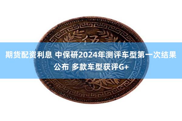 期货配资利息 中保研2024年测评车型第一次结果公布 多款车型获评G+