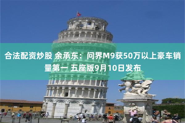 合法配资炒股 余承东：问界M9获50万以上豪车销量第一 五座版9月10日发布