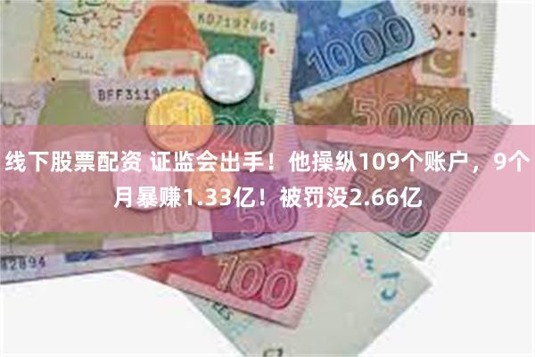 线下股票配资 证监会出手！他操纵109个账户，9个月暴赚1.33亿！被罚没2.66亿