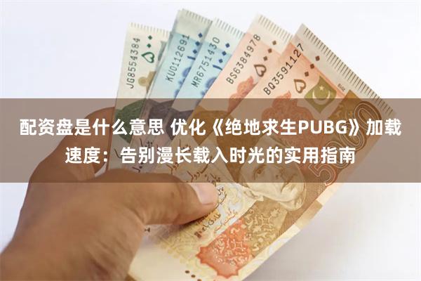 配资盘是什么意思 优化《绝地求生PUBG》加载速度：告别漫长载入时光的实用指南