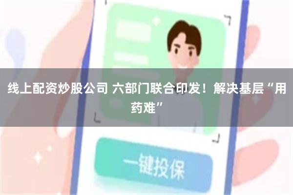 线上配资炒股公司 六部门联合印发！解决基层“用药难”