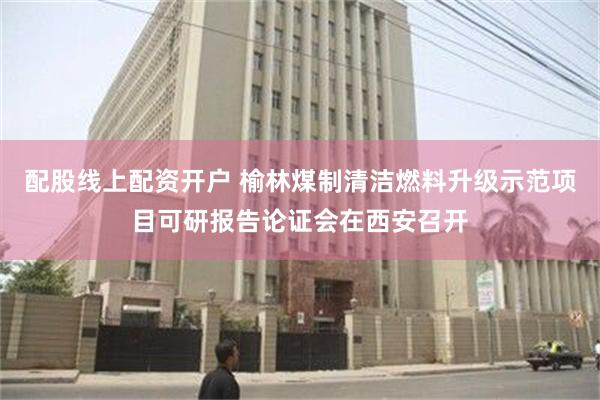 配股线上配资开户 榆林煤制清洁燃料升级示范项目可研报告论证会在西安召开