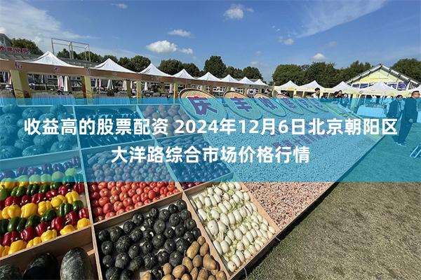 收益高的股票配资 2024年12月6日北京朝阳区大洋路综合市场价格行情