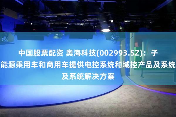 中国股票配资 奥海科技(002993.SZ)：子公司为新能源乘用车和商用车提供电控系统和域控产品及系统解决方案