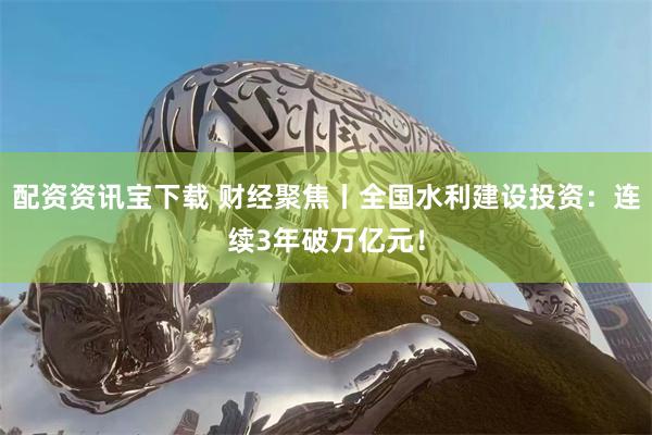 配资资讯宝下载 财经聚焦丨全国水利建设投资：连续3年破万亿元！