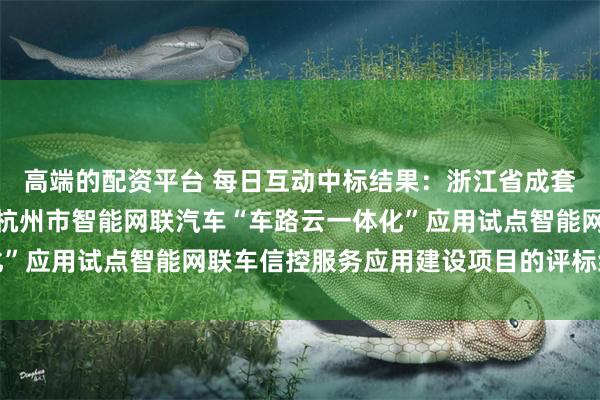 高端的配资平台 每日互动中标结果：浙江省成套招标代理有限公司关于杭州市智能网联汽车“车路云一体化”应用试点智能网联车信控服务应用建设项目的评标结果公示