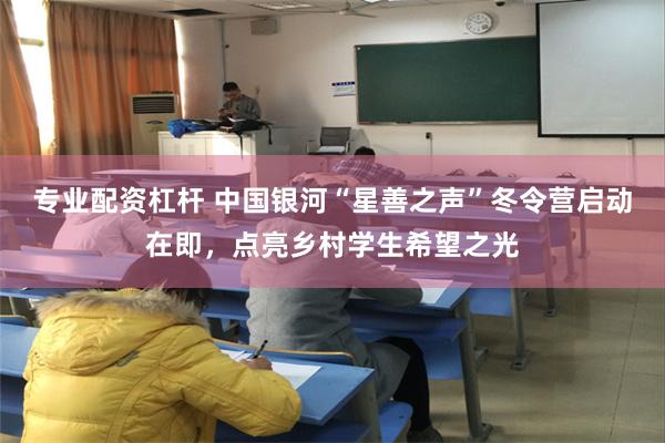 专业配资杠杆 中国银河“星善之声”冬令营启动在即，点亮乡村学生希望之光