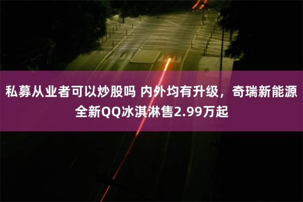 私募从业者可以炒股吗 内外均有升级，奇瑞新能源全新QQ冰淇淋售2.99万起