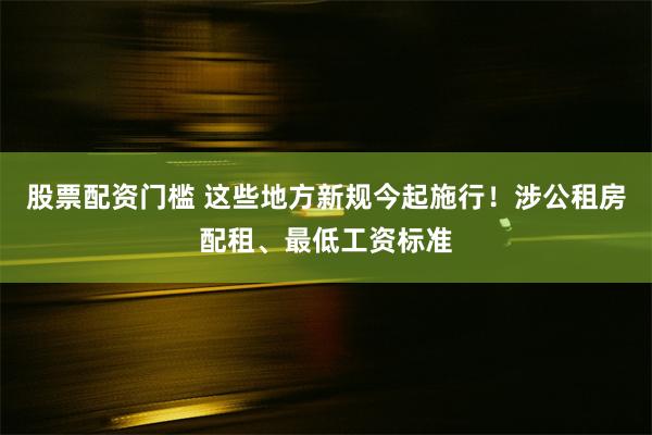 股票配资门槛 这些地方新规今起施行！涉公租房配租、最低工资标准