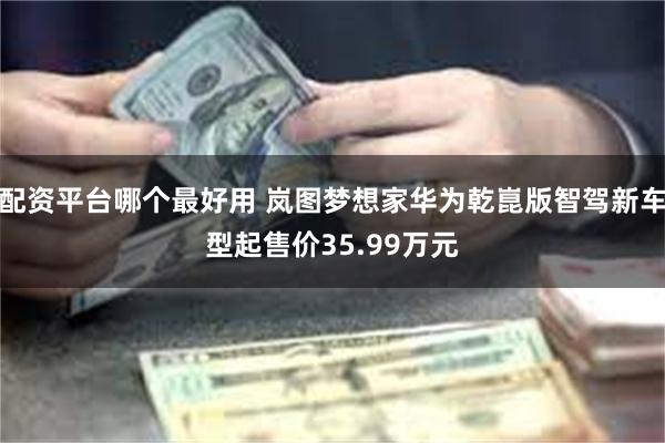 配资平台哪个最好用 岚图梦想家华为乾崑版智驾新车型起售价35.99万元