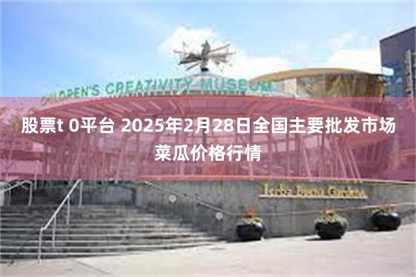 股票t 0平台 2025年2月28日全国主要批发市场菜瓜价格行情