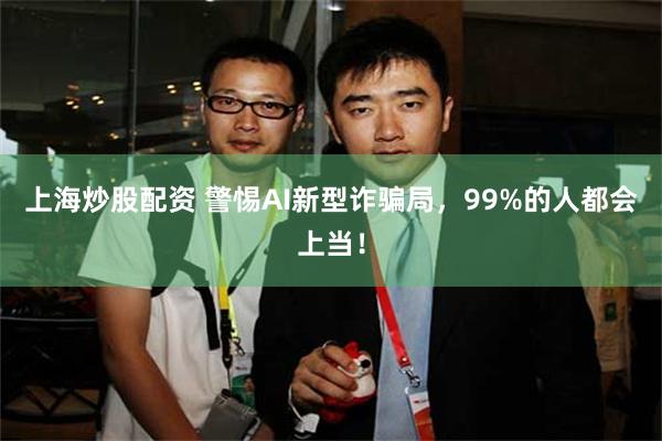 上海炒股配资 警惕AI新型诈骗局，99%的人都会上当！