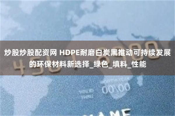 炒股炒股配资网 HDPE耐磨白炭黑推动可持续发展的环保材料新选择_绿色_填料_性能